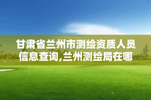 甘肅省蘭州市測(cè)繪資質(zhì)人員信息查詢,蘭州測(cè)繪局在哪兒