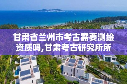 甘肅省蘭州市考古需要測繪資質嗎,甘肅考古研究所所長是誰