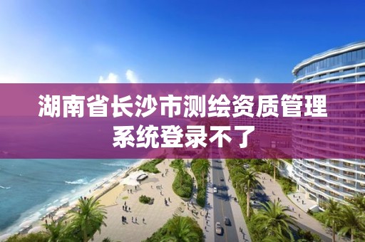 湖南省長(zhǎng)沙市測(cè)繪資質(zhì)管理系統(tǒng)登錄不了