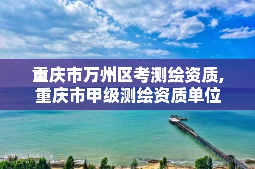 重慶市萬州區考測繪資質,重慶市甲級測繪資質單位