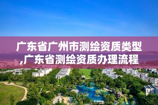 廣東省廣州市測繪資質類型,廣東省測繪資質辦理流程