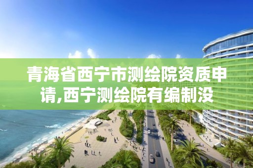 青海省西寧市測繪院資質申請,西寧測繪院有編制沒