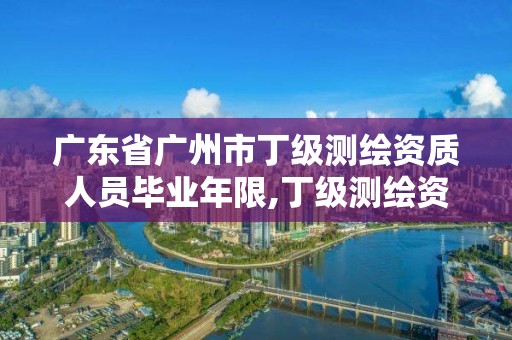 廣東省廣州市丁級測繪資質人員畢業年限,丁級測繪資質有效期為什么那么短。