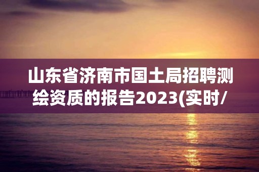 山東省濟南市國土局招聘測繪資質的報告2023(實時/更新中)