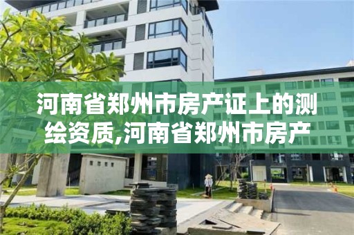 河南省鄭州市房產(chǎn)證上的測繪資質(zhì),河南省鄭州市房產(chǎn)證上的測繪資質(zhì)怎么查。