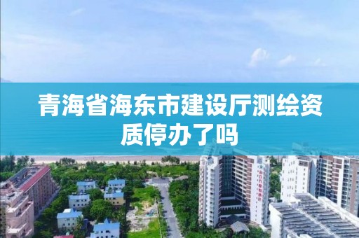 青海省海東市建設廳測繪資質停辦了嗎