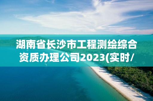 湖南省長沙市工程測繪綜合資質辦理公司2023(實時/更新中)