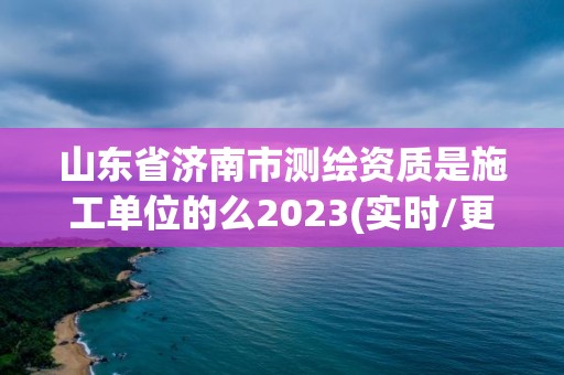 山東省濟南市測繪資質(zhì)是施工單位的么2023(實時/更新中)