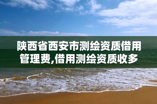 陜西省西安市測繪資質借用管理費,借用測繪資質收多少管理費