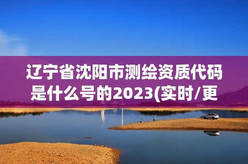 遼寧省沈陽市測繪資質代碼是什么號的2023(實時/更新中)