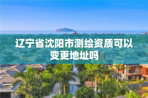 遼寧省沈陽市測繪資質可以變更地址嗎