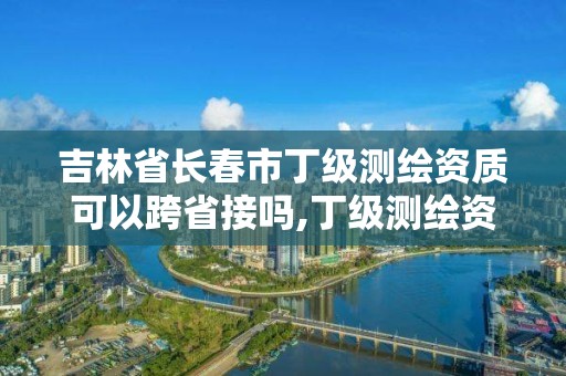 吉林省長春市丁級測繪資質可以跨省接嗎,丁級測繪資質可直接轉為丙級了。