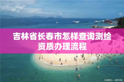 吉林省長春市怎樣查詢測繪資質辦理流程