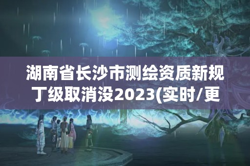 湖南省長(zhǎng)沙市測(cè)繪資質(zhì)新規(guī)丁級(jí)取消沒2023(實(shí)時(shí)/更新中)