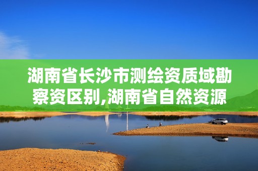 湖南省長沙市測繪資質域勘察資區別,湖南省自然資源廳關于延長測繪資質證書有效期的公告