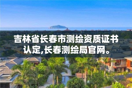 吉林省長春市測繪資質證書認定,長春測繪局官網。