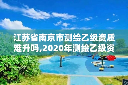 江蘇省南京市測繪乙級(jí)資質(zhì)難升嗎,2020年測繪乙級(jí)資質(zhì)申報(bào)條件