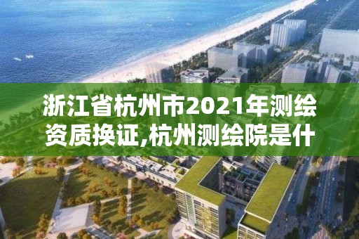 浙江省杭州市2021年測(cè)繪資質(zhì)換證,杭州測(cè)繪院是什么單位