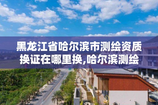 黑龍江省哈爾濱市測繪資質換證在哪里換,哈爾濱測繪局在哪