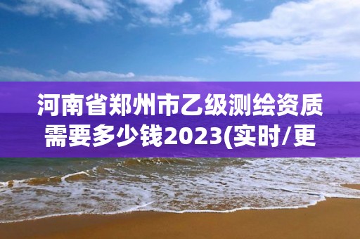 河南省鄭州市乙級測繪資質需要多少錢2023(實時/更新中)