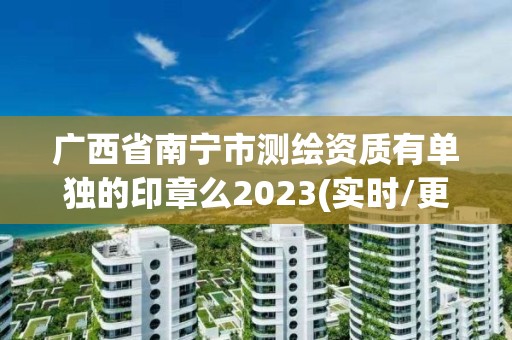 廣西省南寧市測繪資質有單獨的印章么2023(實時/更新中)