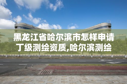 黑龍江省哈爾濱市怎樣申請丁級測繪資質,哈爾濱測繪局是干什么的