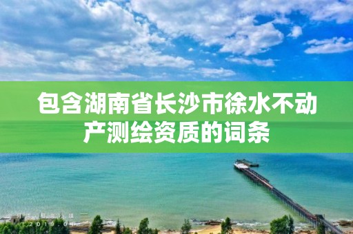 包含湖南省長沙市徐水不動(dòng)產(chǎn)測繪資質(zhì)的詞條