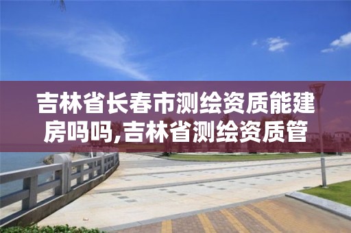 吉林省長春市測繪資質能建房嗎嗎,吉林省測繪資質管理平臺