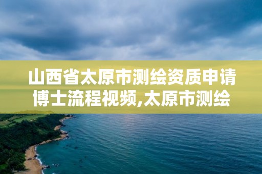 山西省太原市測繪資質申請博士流程視頻,太原市測繪研究院官網