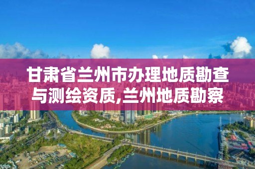 甘肅省蘭州市辦理地質勘查與測繪資質,蘭州地質勘察。