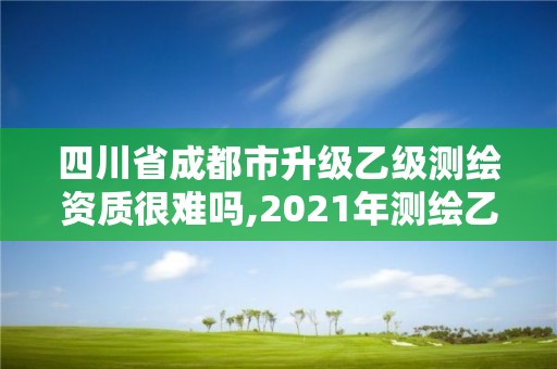 四川省成都市升級乙級測繪資質很難嗎,2021年測繪乙級資質申報條件