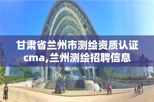 甘肅省蘭州市測繪資質(zhì)認(rèn)證cma,蘭州測繪招聘信息