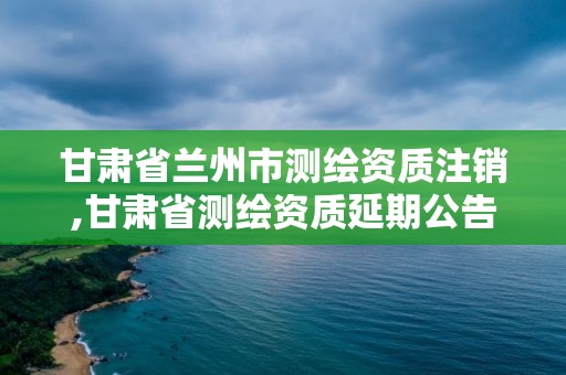 甘肅省蘭州市測繪資質注銷,甘肅省測繪資質延期公告