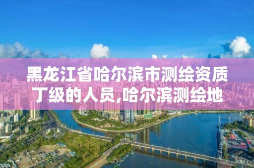 黑龍江省哈爾濱市測繪資質丁級的人員,哈爾濱測繪地理信息局招聘公告