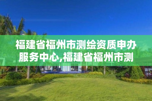 福建省福州市測繪資質申辦服務中心,福建省福州市測繪資質申辦服務中心地址