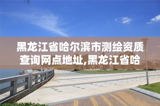 黑龍江省哈爾濱市測繪資質查詢網點地址,黑龍江省哈爾濱市測繪局