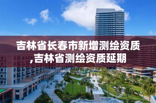 吉林省長春市新增測繪資質(zhì),吉林省測繪資質(zhì)延期