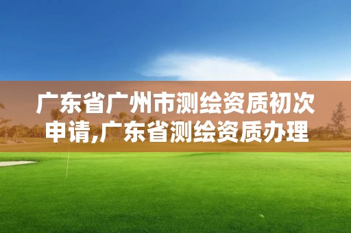 廣東省廣州市測繪資質初次申請,廣東省測繪資質辦理流程