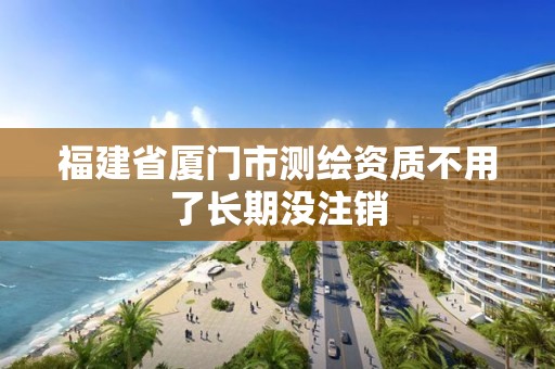 福建省廈門市測(cè)繪資質(zhì)不用了長(zhǎng)期沒注銷