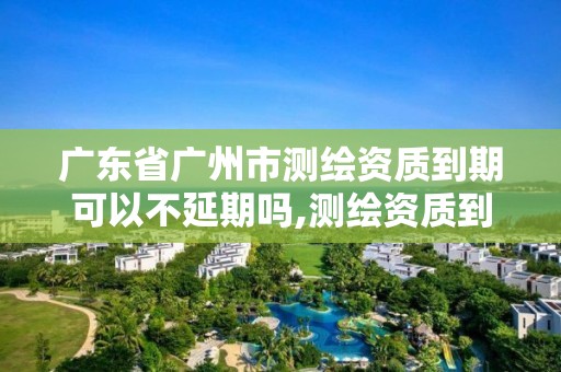 廣東省廣州市測(cè)繪資質(zhì)到期可以不延期嗎,測(cè)繪資質(zhì)到期怎么辦。