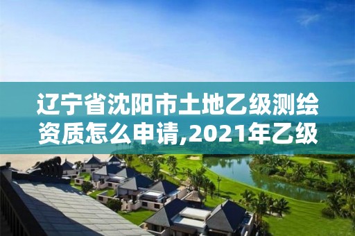 遼寧省沈陽市土地乙級測繪資質怎么申請,2021年乙級測繪資質申報材料