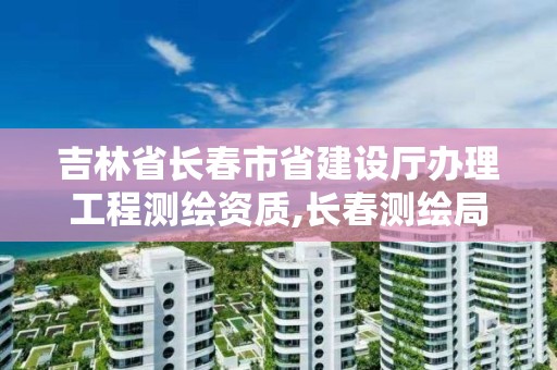 吉林省長春市省建設廳辦理工程測繪資質,長春測繪局官網