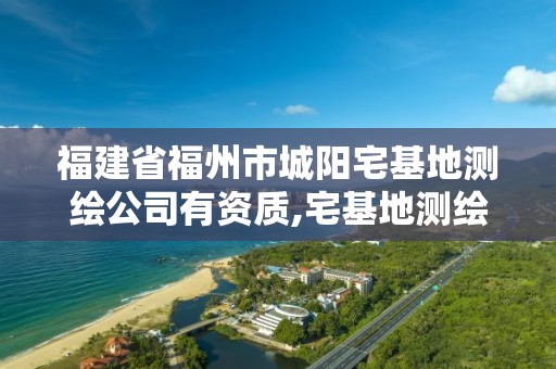 福建省福州市城陽宅基地測繪公司有資質,宅基地測繪費用誰來承擔