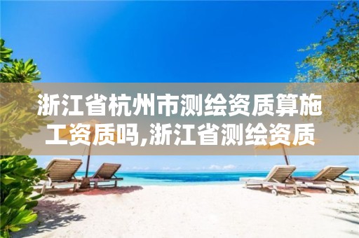 浙江省杭州市測繪資質算施工資質嗎,浙江省測繪資質申請需要什么條件