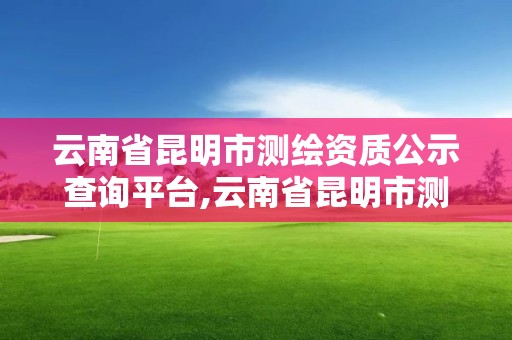 云南省昆明市測(cè)繪資質(zhì)公示查詢平臺(tái),云南省昆明市測(cè)繪資質(zhì)公示查詢平臺(tái)官網(wǎng)