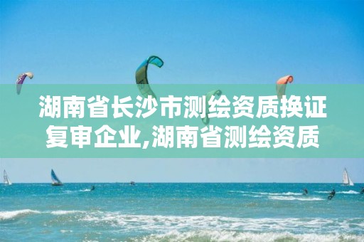 湖南省長沙市測繪資質換證復審企業,湖南省測繪資質延期