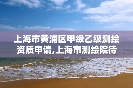 上海市黃浦區甲級乙級測繪資質申請,上海市測繪院待遇怎么樣