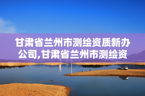 甘肅省蘭州市測繪資質新辦公司,甘肅省蘭州市測繪資質新辦公司有哪些