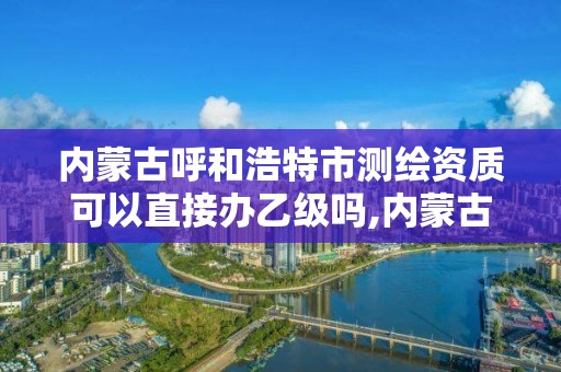 內蒙古呼和浩特市測繪資質可以直接辦乙級嗎,內蒙古測繪資質延期公告。