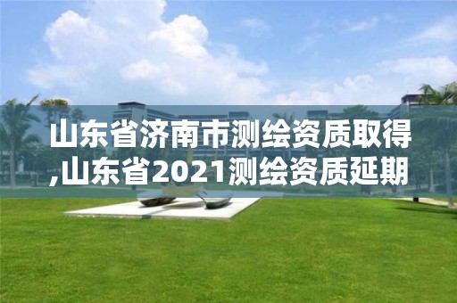 山東省濟南市測繪資質取得,山東省2021測繪資質延期公告